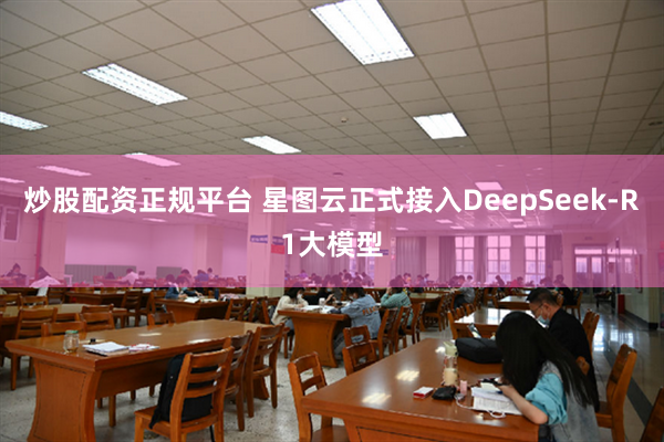 炒股配资正规平台 星图云正式接入DeepSeek-R1大模型