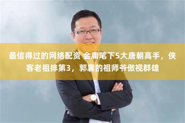 最信得过的网络配资 金庸笔下5大唐朝高手，侠客老祖排第3，郭襄的祖师爷傲视群雄
