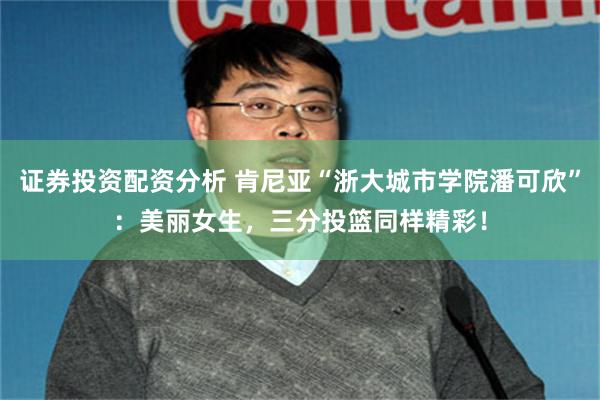 证券投资配资分析 肯尼亚“浙大城市学院潘可欣”：美丽女生，三分投篮同样精彩！