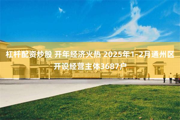 杠杆配资炒股 开年经济火热 2025年1-2月通州区开设经营主体3687户