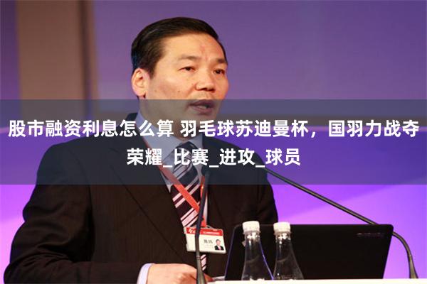 股市融资利息怎么算 羽毛球苏迪曼杯，国羽力战夺荣耀_比赛_进攻_球员
