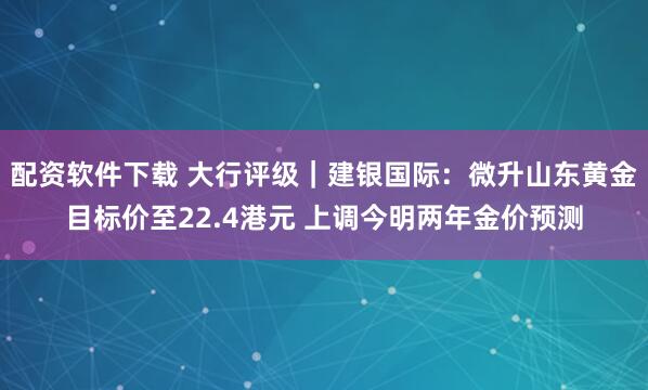 配资软件下载 大行评级｜建银国际：微升山东黄金目标价至22.4港元 上调今明两年金价预测