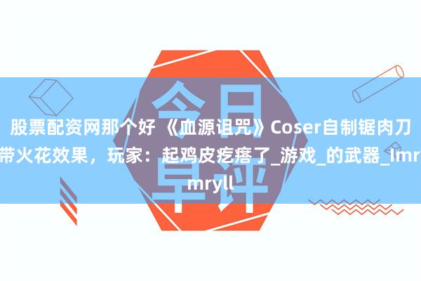 股票配资网那个好 《血源诅咒》Coser自制锯肉刀，带火花效果，玩家：起鸡皮疙瘩了_游戏_的武器_Imryll