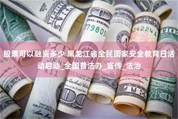 股票可以融资多少 黑龙江省全民国家安全教育日活动启动_全国普法办_宣传_法治