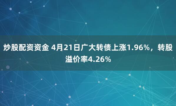 炒股配资资金 4月21日广大转债上涨1.96%，转股溢价率4.26%