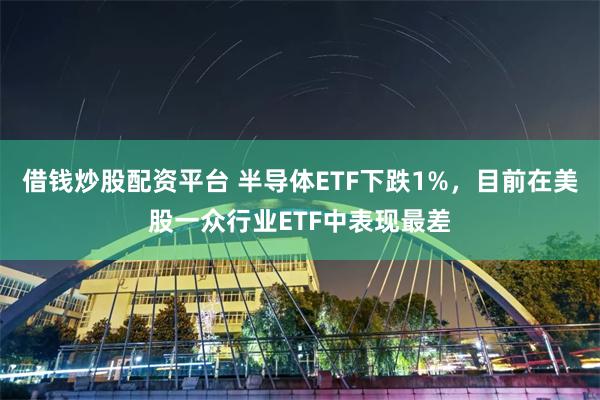 借钱炒股配资平台 半导体ETF下跌1%，目前在美股一众行业ETF中表现最差