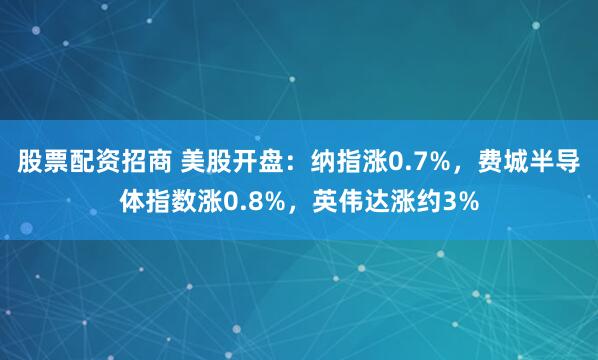 股票配资招商 美股开盘：纳指涨0.7%，费城半导体指数涨0.8%，英伟达涨约3%