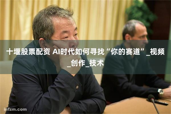 十堰股票配资 AI时代如何寻找“你的赛道”_视频_创作_技术