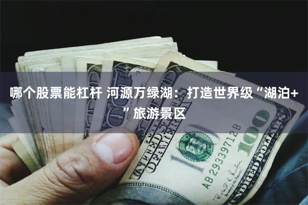 哪个股票能杠杆 河源万绿湖：打造世界级“湖泊+”旅游景区