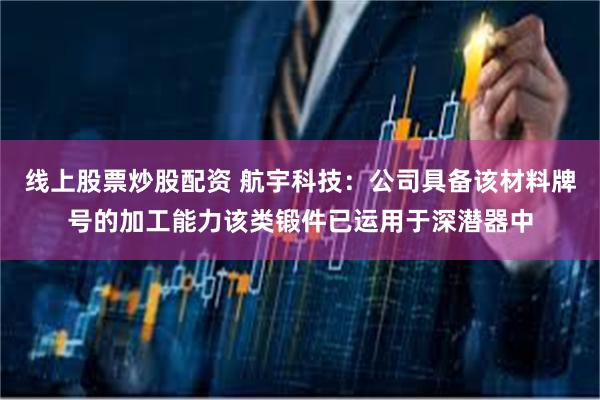 线上股票炒股配资 航宇科技：公司具备该材料牌号的加工能力该类锻件已运用于深潜器中