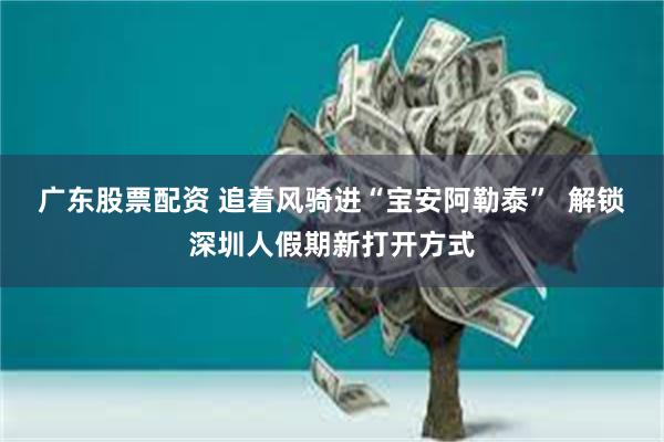 广东股票配资 追着风骑进“宝安阿勒泰”  解锁深圳人假期新打开方式