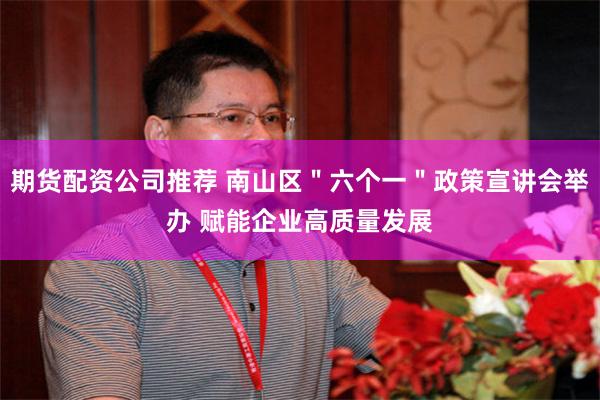 期货配资公司推荐 南山区＂六个一＂政策宣讲会举办 赋能企业高质量发展