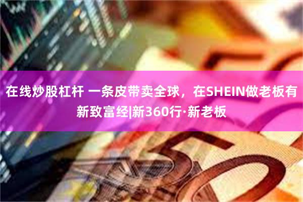 在线炒股杠杆 一条皮带卖全球，在SHEIN做老板有新致富经|新360行·新老板