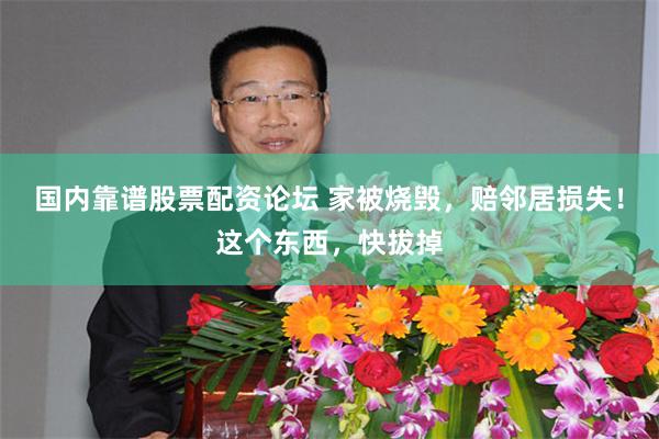 国内靠谱股票配资论坛 家被烧毁，赔邻居损失！这个东西，快拔掉