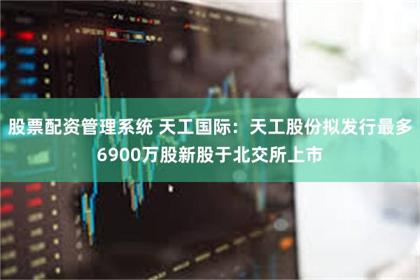 股票配资管理系统 天工国际：天工股份拟发行最多6900万股新股于北交所上市