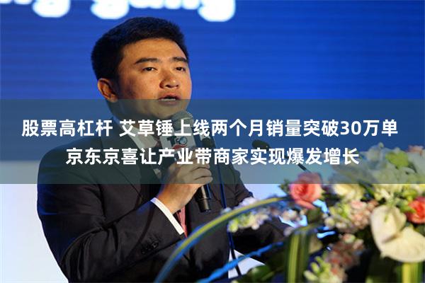 股票高杠杆 艾草锤上线两个月销量突破30万单 京东京喜让产业带商家实现爆发增长