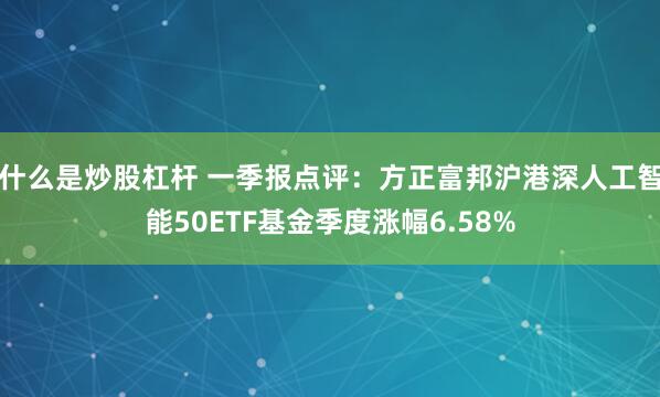 什么是炒股杠杆 一季报点评：方正富邦沪港深人工智能50ETF基金季度涨幅6.58%