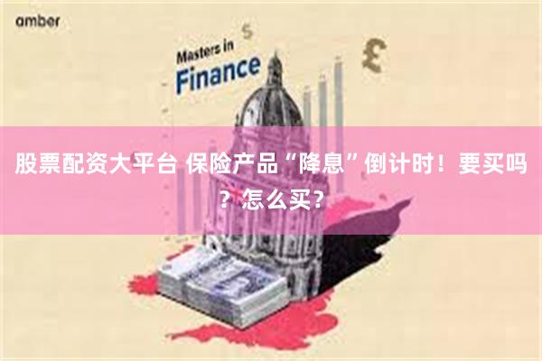 股票配资大平台 保险产品“降息”倒计时！要买吗？怎么买？