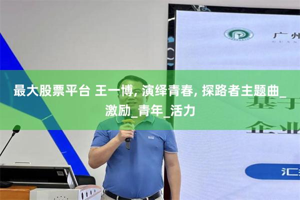 最大股票平台 王一博, 演绎青春, 探路者主题曲_激励_青年_活力