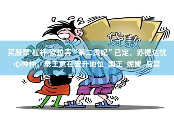 买股票 杠杆 欧拉弄“第二贵妃”已定，苏提达忧心忡忡，泰王意在宠升地位_国王_妮娜_后宫