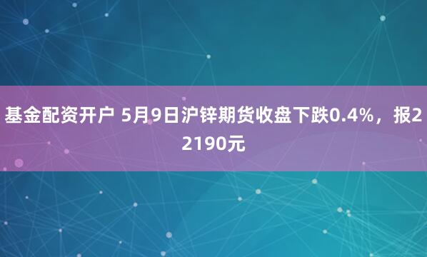 基金配资开户 5月9日沪锌期货收盘下跌0.4%，报22190元