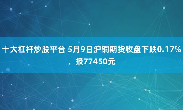 十大杠杆炒股平台 5月9日沪铜期货收盘下跌0.17%，报77450元