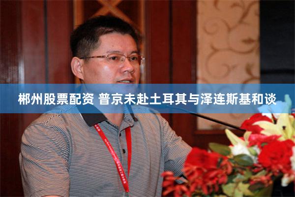 郴州股票配资 普京未赴土耳其与泽连斯基和谈
