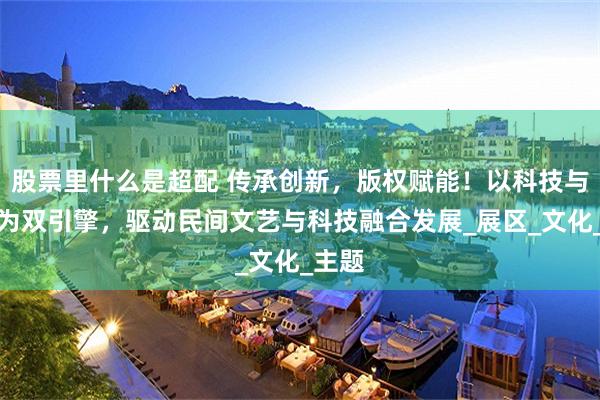 股票里什么是超配 传承创新，版权赋能！以科技与版权为双引擎，驱动民间文艺与科技融合发展_展区_文化_主题