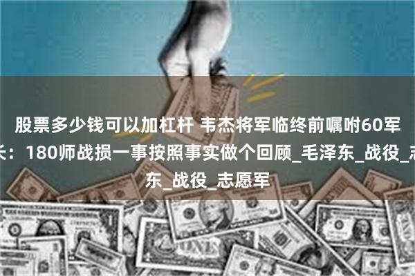 股票多少钱可以加杠杆 韦杰将军临终前嘱咐60军参谋长：180师战损一事按照事实做个回顾_毛泽东_战役_志愿军