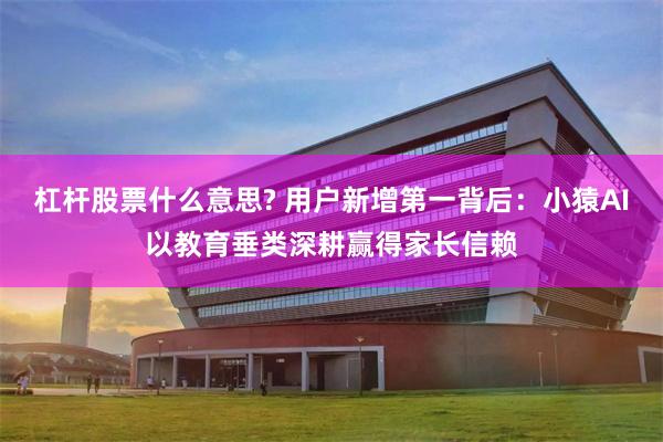 杠杆股票什么意思? 用户新增第一背后：小猿AI以教育垂类深耕赢得家长信赖