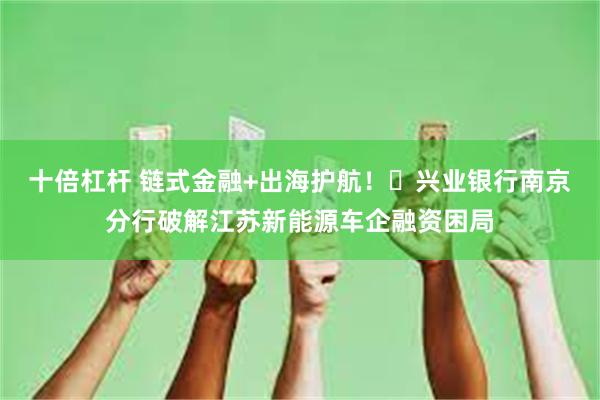 十倍杠杆 链式金融+出海护航！‌兴业银行南京分行破解江苏新能源车企融资困局