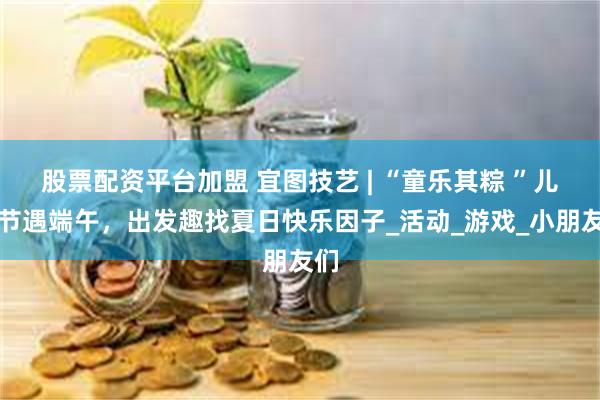 股票配资平台加盟 宜图技艺 | “童乐其粽 ”儿童节遇端午，出发趣找夏日快乐因子_活动_游戏_小朋友们