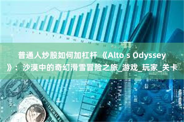 普通人炒股如何加杠杆 《Alto s Odyssey》：沙漠中的奇幻滑雪冒险之旅_游戏_玩家_关卡