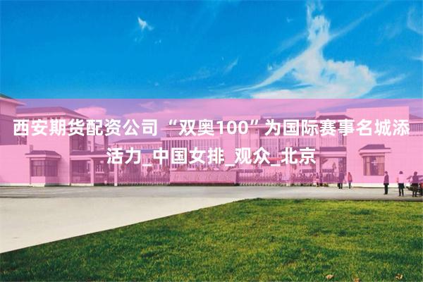 西安期货配资公司 “双奥100”为国际赛事名城添活力_中国女排_观众_北京
