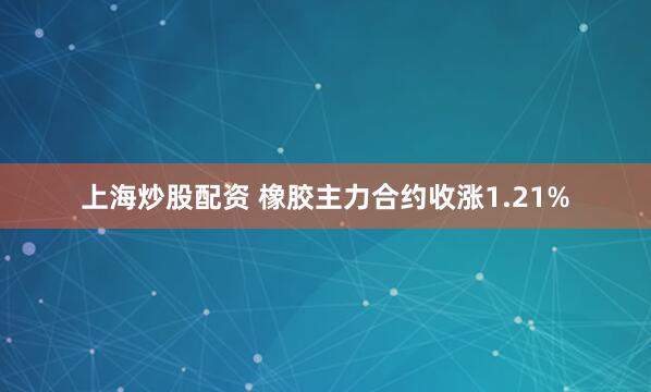上海炒股配资 橡胶主力合约收涨1.21%