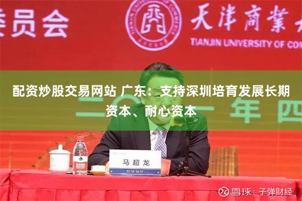配资炒股交易网站 广东：支持深圳培育发展长期资本、耐心资本