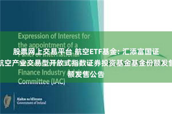 股票网上交易平台 航空ETF基金: 汇添富国证通用航空产业交易型开放式指数证券投资基金基金份额发售公告