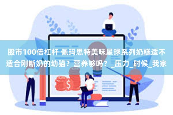 股市100倍杠杆 佩玛思特美味星球系列奶糕适不适合刚断奶的幼猫？营养够吗？_压力_时候_我家