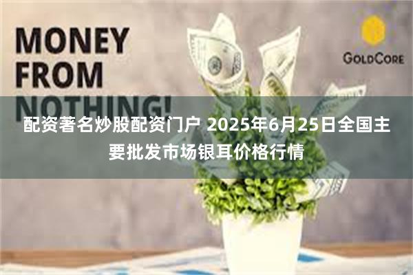配资著名炒股配资门户 2025年6月25日全国主要批发市场银耳价格行情