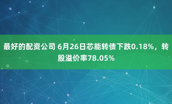 最好的配资公司 6月26日芯能转债下跌0.18%，转股溢价率78.05%