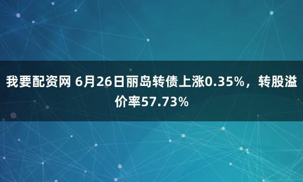 我要配资网 6月26日丽岛转债上涨0.35%，转股溢价率57.73%