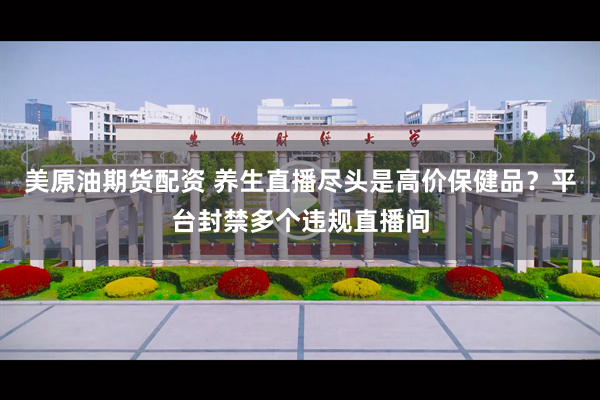 美原油期货配资 养生直播尽头是高价保健品？平台封禁多个违规直播间