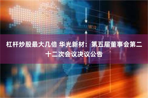 杠杆炒股最大几倍 华光新材：第五届董事会第二十二次会议决议公告