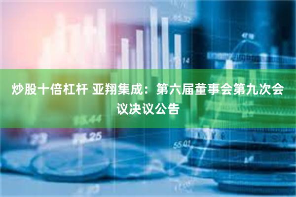 炒股十倍杠杆 亚翔集成：第六届董事会第九次会议决议公告