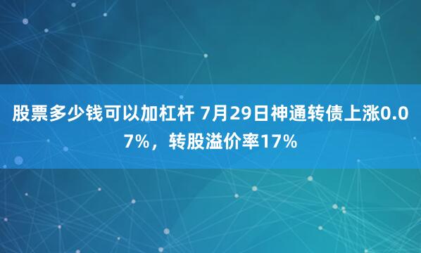 股票多少钱可以加杠杆 7月29日神通转债上涨0.07%，转股溢价率17%