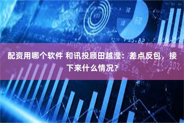 配资用哪个软件 和讯投顾田越滢：差点反包，接下来什么情况？