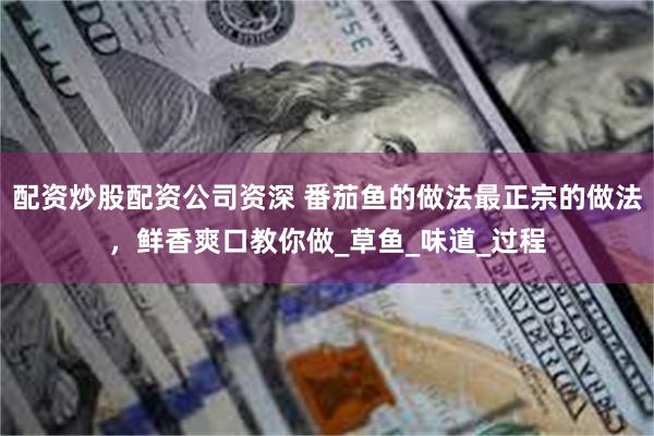配资炒股配资公司资深 番茄鱼的做法最正宗的做法，鲜香爽口教你做_草鱼_味道_过程
