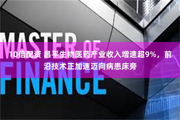 10倍配资 昌平生物医药产业收入增速超9%，前沿技术正加速迈向病患床旁