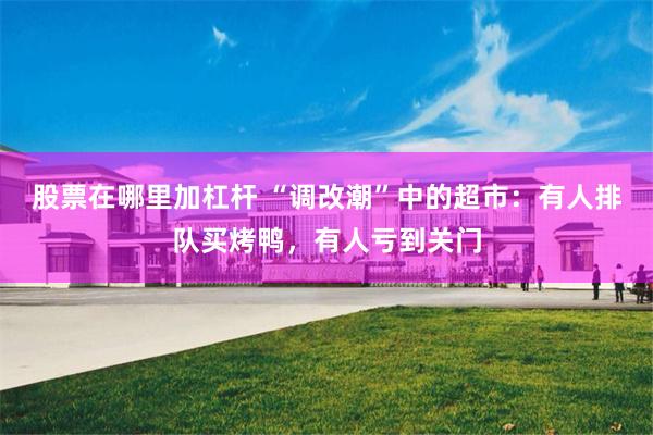 股票在哪里加杠杆 “调改潮”中的超市：有人排队买烤鸭，有人亏到关门