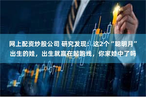 网上配资炒股公司 研究发现：这2个“聪明月”出生的娃，出生就赢在起跑线，你家娃中了吗